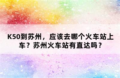 K50到苏州，应该去哪个火车站上车？苏州火车站有直达吗？