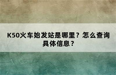 K50火车始发站是哪里？怎么查询具体信息？