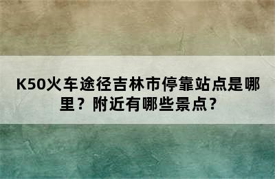 K50火车途径吉林市停靠站点是哪里？附近有哪些景点？