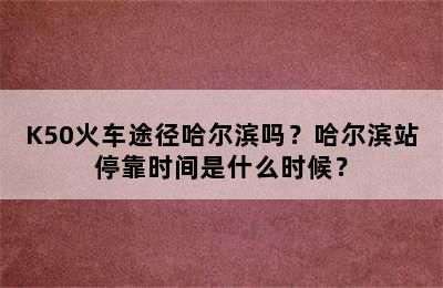 K50火车途径哈尔滨吗？哈尔滨站停靠时间是什么时候？