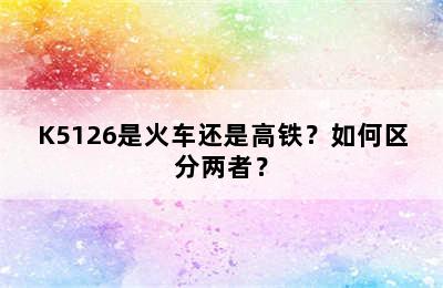 K5126是火车还是高铁？如何区分两者？