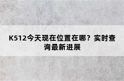 K512今天现在位置在哪？实时查询最新进展