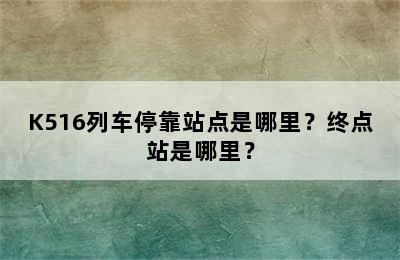 K516列车停靠站点是哪里？终点站是哪里？