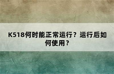 K518何时能正常运行？运行后如何使用？