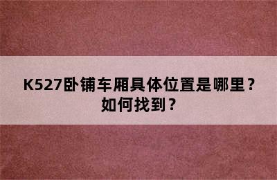 K527卧铺车厢具体位置是哪里？如何找到？