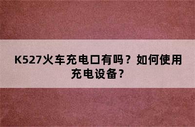 K527火车充电口有吗？如何使用充电设备？