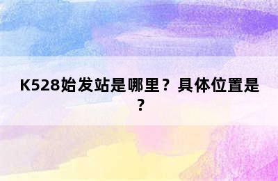 K528始发站是哪里？具体位置是？