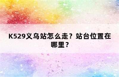 K529义乌站怎么走？站台位置在哪里？