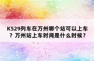 K529列车在万州哪个站可以上车？万州站上车时间是什么时候？