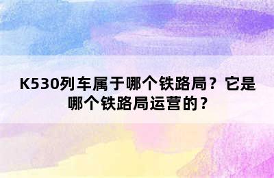 K530列车属于哪个铁路局？它是哪个铁路局运营的？