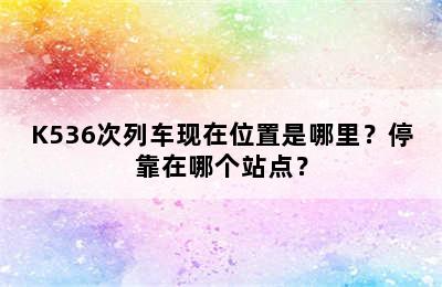 K536次列车现在位置是哪里？停靠在哪个站点？