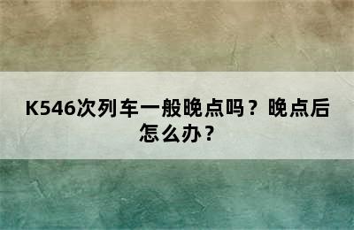 K546次列车一般晚点吗？晚点后怎么办？