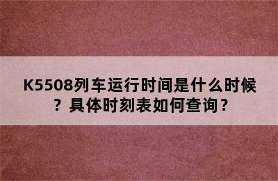 K5508列车运行时间是什么时候？具体时刻表如何查询？