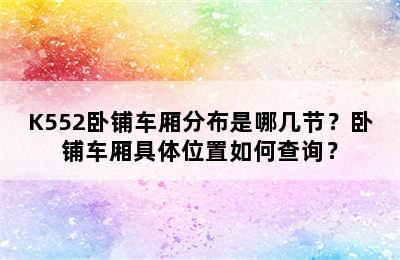 K552卧铺车厢分布是哪几节？卧铺车厢具体位置如何查询？
