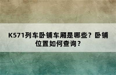 K571列车卧铺车厢是哪些？卧铺位置如何查询？