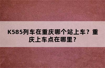 K585列车在重庆哪个站上车？重庆上车点在哪里？