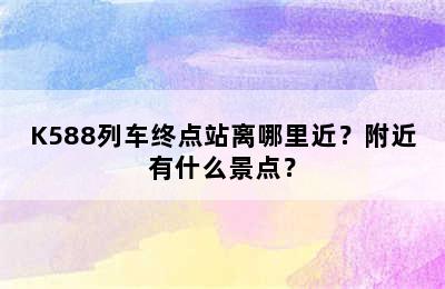 K588列车终点站离哪里近？附近有什么景点？