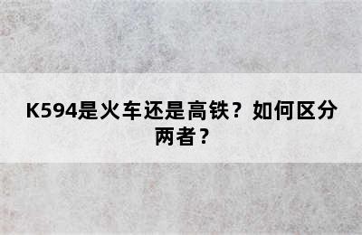K594是火车还是高铁？如何区分两者？