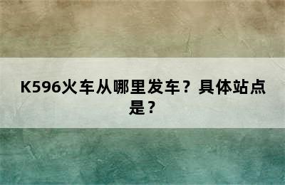 K596火车从哪里发车？具体站点是？
