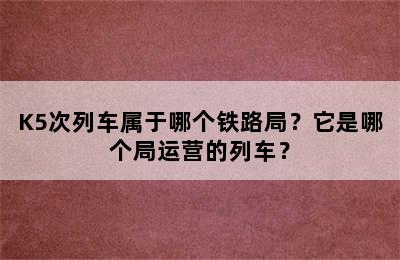 K5次列车属于哪个铁路局？它是哪个局运营的列车？