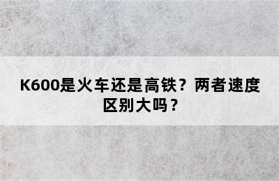 K600是火车还是高铁？两者速度区别大吗？