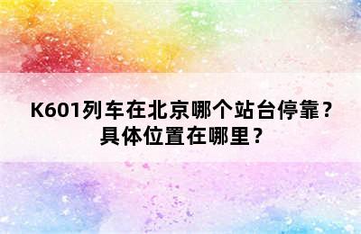 K601列车在北京哪个站台停靠？具体位置在哪里？