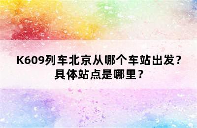 K609列车北京从哪个车站出发？具体站点是哪里？