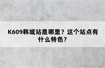 K609韩城站是哪里？这个站点有什么特色？