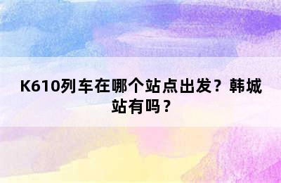 K610列车在哪个站点出发？韩城站有吗？