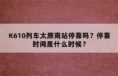 K610列车太原南站停靠吗？停靠时间是什么时候？