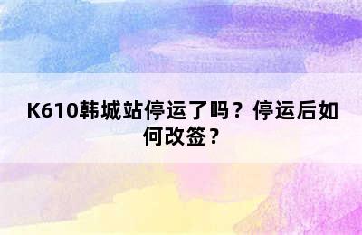 K610韩城站停运了吗？停运后如何改签？
