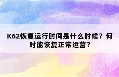 K62恢复运行时间是什么时候？何时能恢复正常运营？