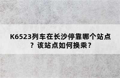 K6523列车在长沙停靠哪个站点？该站点如何换乘？
