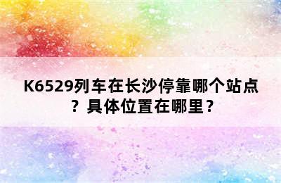 K6529列车在长沙停靠哪个站点？具体位置在哪里？