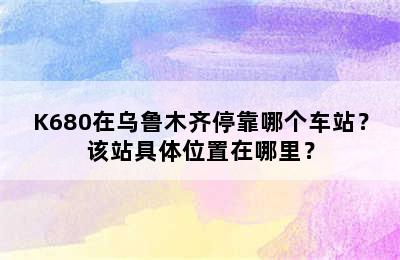 K680在乌鲁木齐停靠哪个车站？该站具体位置在哪里？