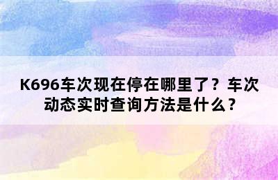 K696车次现在停在哪里了？车次动态实时查询方法是什么？