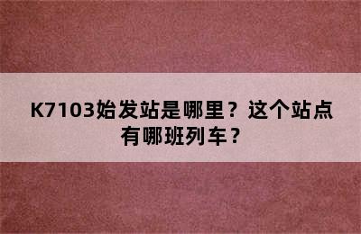 K7103始发站是哪里？这个站点有哪班列车？