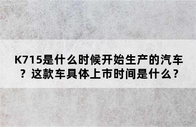 K715是什么时候开始生产的汽车？这款车具体上市时间是什么？