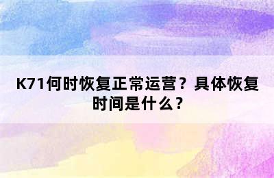 K71何时恢复正常运营？具体恢复时间是什么？