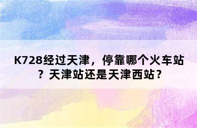 K728经过天津，停靠哪个火车站？天津站还是天津西站？