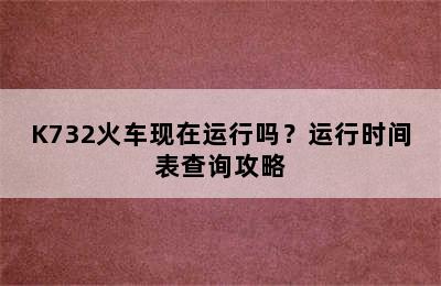 K732火车现在运行吗？运行时间表查询攻略