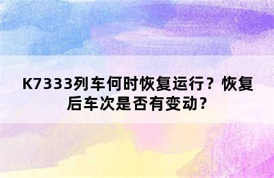 K7333列车何时恢复运行？恢复后车次是否有变动？