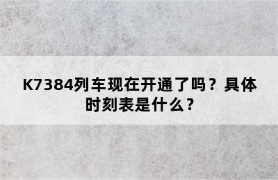 K7384列车现在开通了吗？具体时刻表是什么？