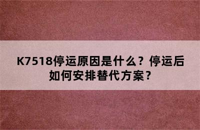 K7518停运原因是什么？停运后如何安排替代方案？