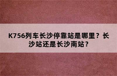 K756列车长沙停靠站是哪里？长沙站还是长沙南站？