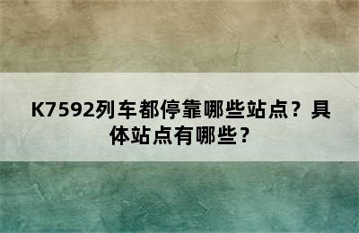 K7592列车都停靠哪些站点？具体站点有哪些？
