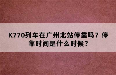 K770列车在广州北站停靠吗？停靠时间是什么时候？