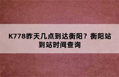 K778昨天几点到达衡阳？衡阳站到站时间查询