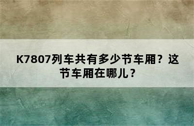 K7807列车共有多少节车厢？这节车厢在哪儿？