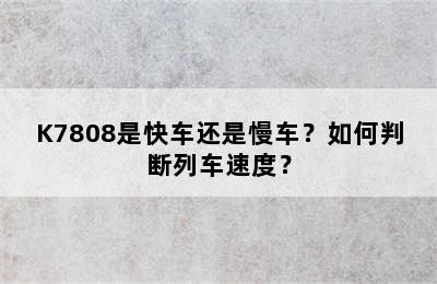 K7808是快车还是慢车？如何判断列车速度？